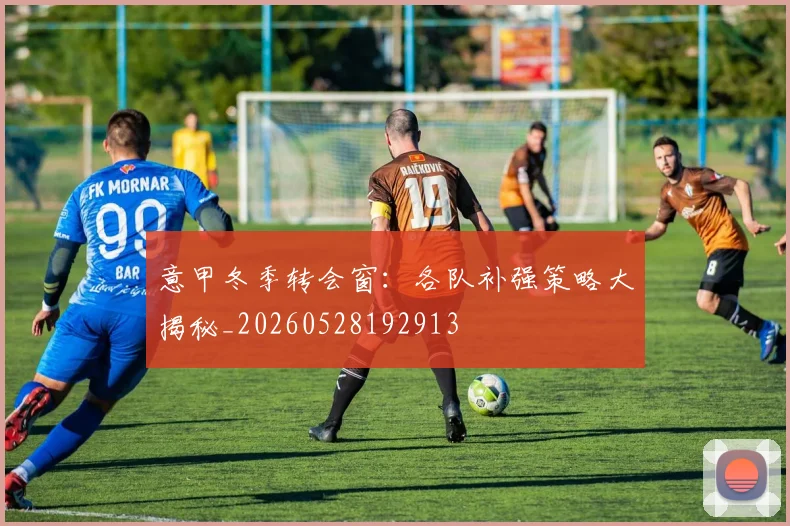 意甲冬季转会窗：各队补强策略大揭秘_20260528192913
