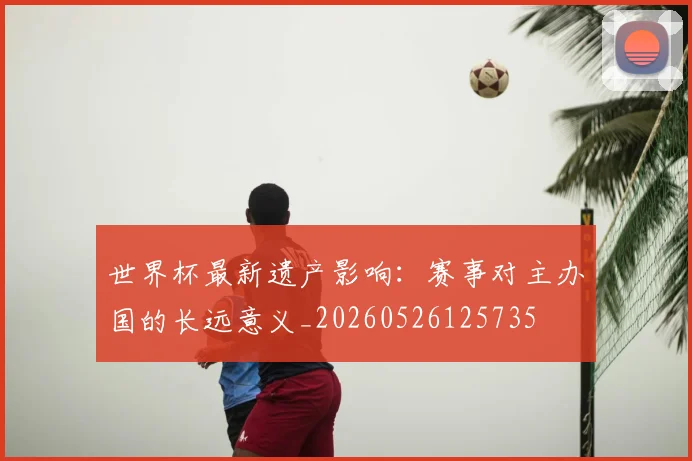 世界杯最新遗产影响:赛事对主办国的长远意义_20260526125735