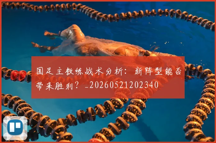 国足主教练战术分析：新阵型能否带来胜利？_20260521202340