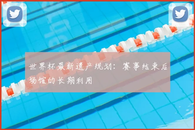 世界杯最新遗产规划：赛事结束后场馆的长期利用