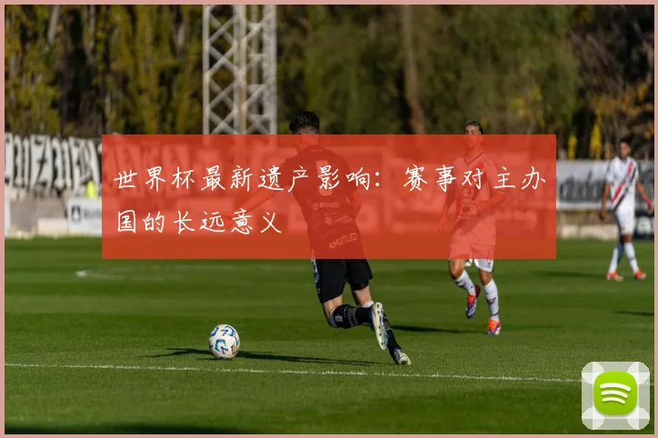世界杯最新遗产影响：赛事对主办国的长远意义