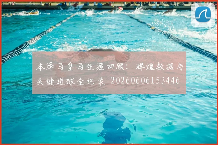 本泽马皇马生涯回顾:辉煌数据与关键进球全记录_20260606153446