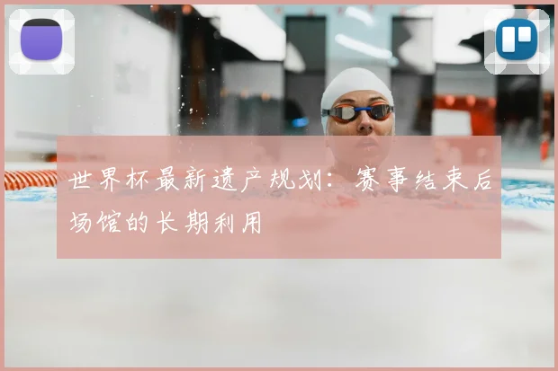 世界杯最新遗产规划:赛事结束后场馆的长期利用