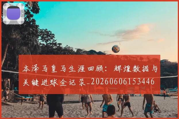 本泽马皇马生涯回顾：辉煌数据与关键进球全记录_20260606153446